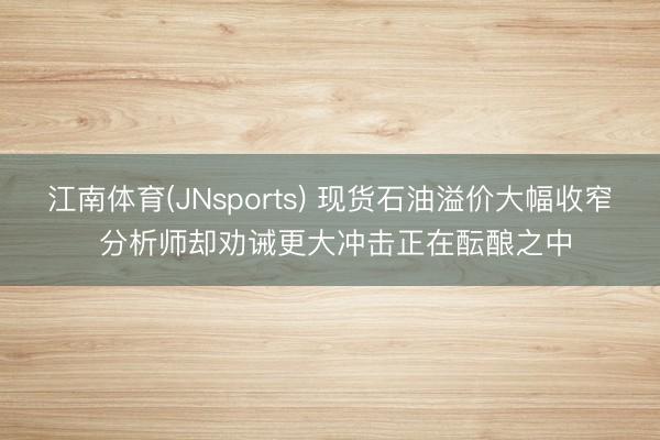 江南体育(JNsports) 现货石油溢价大幅收窄 分析师却劝诫更大冲击正在酝酿之中