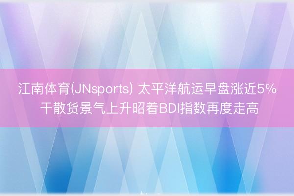 江南体育(JNsports) 太平洋航运早盘涨近5% 干散货景气上升昭着BDI指数再度走高