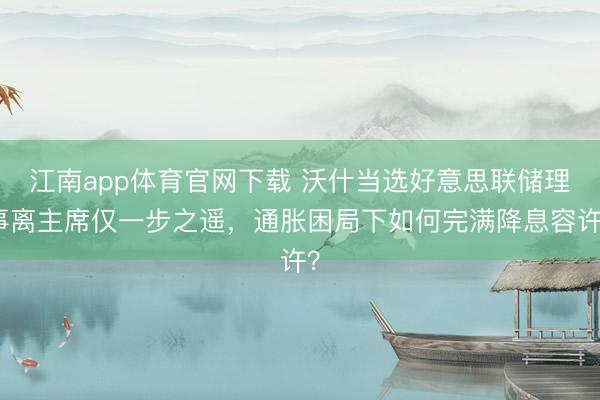 江南app体育官网下载 沃什当选好意思联储理事离主席仅一步之遥,通胀困局下如何完满降息容许?
