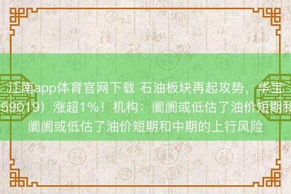 江南app体育官网下载 石油板块再起攻势,华宝基金石油ETF(159019)涨超1%!机构:阛阓或低估了油价短期和中期的上行风险