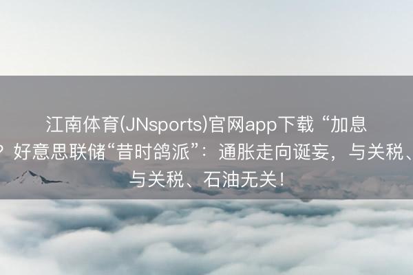 江南体育(JNsports)官网app下载 “加息恶梦”近了?好意思联储“昔时鸽派”:通胀走向诞妄,与关税、石油无关!