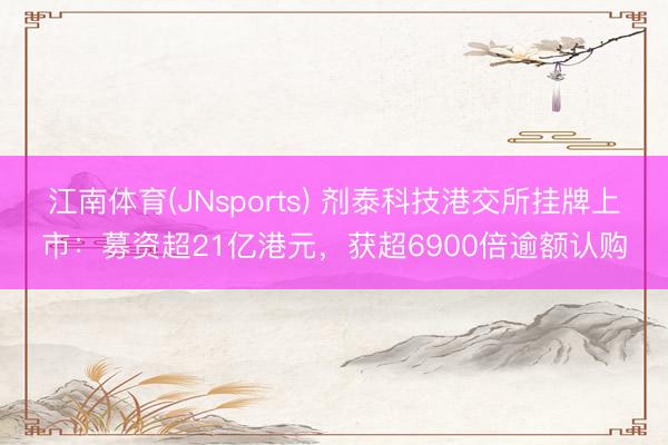 江南体育(JNsports) 剂泰科技港交所挂牌上市:募资超21亿港元,获超6900倍逾额认购