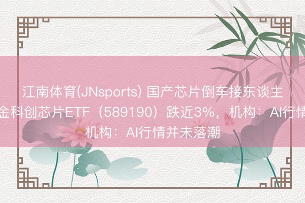 江南体育(JNsports) 国产芯片倒车接东谈主?华宝基金科创芯片ETF(589190)跌近3%,机构:AI行情并未落潮