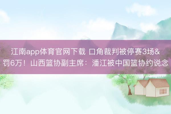 江南app体育官网下载 口角裁判被停赛3场&罚6万！山西篮协副主席：潘江被中国篮协约说念