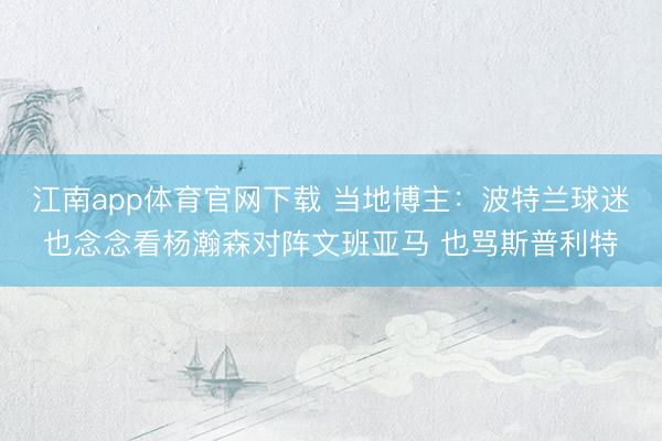 江南app体育官网下载 当地博主：波特兰球迷也念念看杨瀚森对阵文班亚马 也骂斯普利特