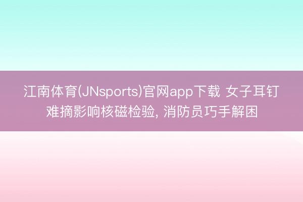 江南体育(JNsports)官网app下载 女子耳钉难摘影响核磁检验, 消防员巧手解困