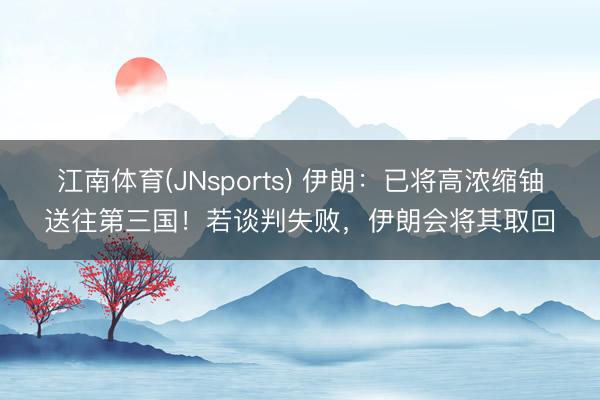 江南体育(JNsports) 伊朗:已将高浓缩铀送往第三国!若谈判失败,伊朗会将其取回