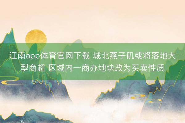 江南app体育官网下载 城北燕子矶或将落地大型商超 区域内一商办地块改为买卖性质