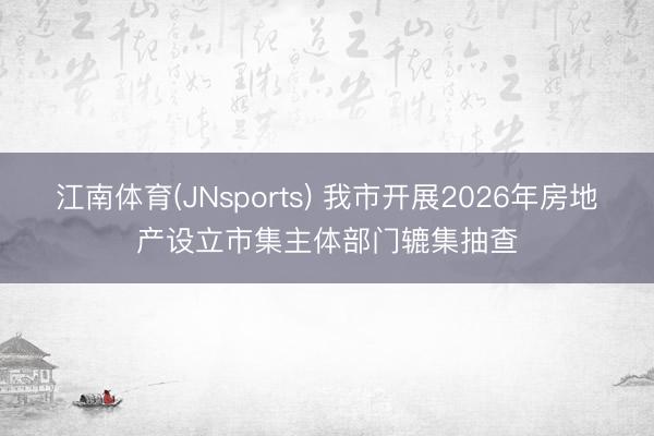 江南体育(JNsports) 我市开展2026年房地产设立市集主体部门辘集抽查