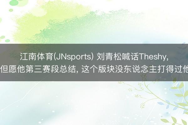 江南体育(JNsports) 刘青松喊话Theshy, 但愿他第三赛段总结, 这个版块没东说念主打得过他
