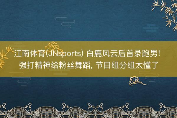江南体育(JNsports) 白鹿风云后首录跑男! 强打精神给粉丝舞蹈, 节目组分组太懂了
