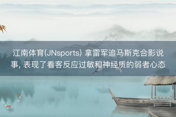 江南体育(JNsports) 拿雷军追马斯克合影说事, 表现了看客反应过敏和神经质的弱者心态