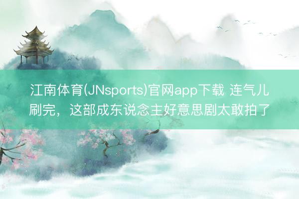 江南体育(JNsports)官网app下载 连气儿刷完,这部成东说念主好意思剧太敢拍了