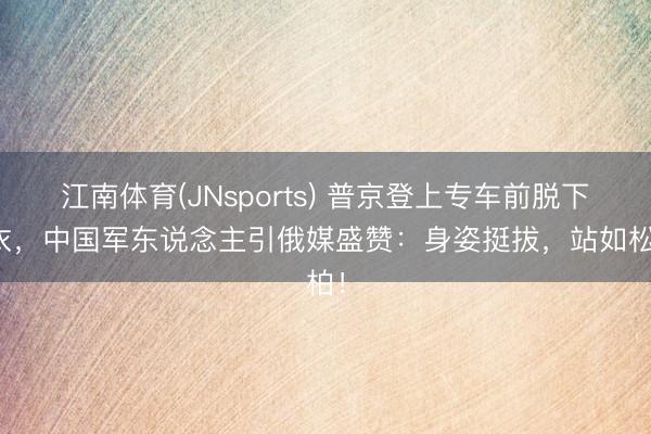 江南体育(JNsports) 普京登上专车前脱下外衣,中国军东说念主引俄媒盛赞:身姿挺拔,站如松柏!