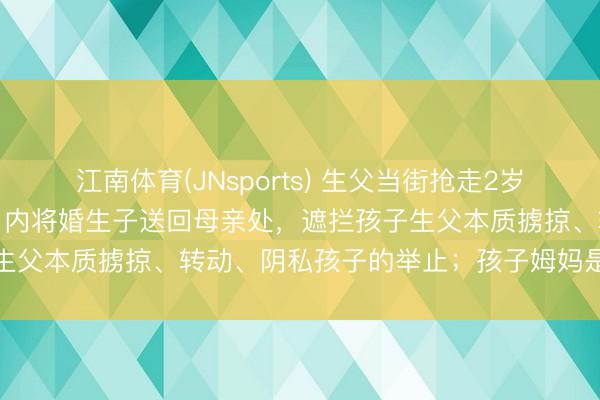 江南体育(JNsports) 生父当街抢走2岁季子事件,法院裁定:三日内将婚生子送回母亲处,遮拦孩子生父本质掳掠、转动、阴私孩子的举止;孩子姆妈是清华博士