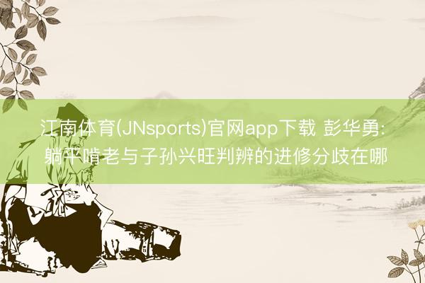 江南体育(JNsports)官网app下载 彭华勇: 躺平啃老与子孙兴旺判辨的进修分歧在哪