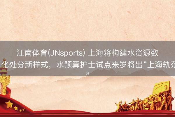 江南体育(JNsports) 上海将构建水资源数智化处分新样式,水预算护士试点来岁将出“上海轨范”