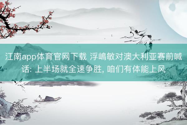 江南app体育官网下载 浮嶋敏对澳大利亚赛前喊话: 上半场就全速争胜, 咱们有体能上风