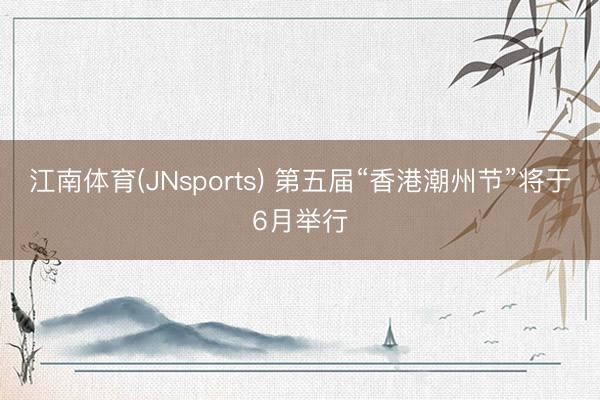 江南体育(JNsports) 第五届“香港潮州节”将于6月举行