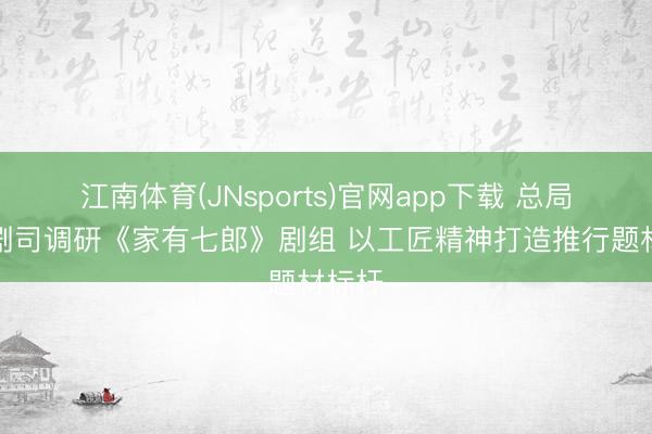 江南体育(JNsports)官网app下载 总局电视剧司调研《家有七郎》剧组 以工匠精神打造推行题材标杆