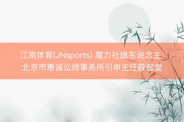 江南体育(JNsports) 魔力社旗东说念主：北京市惠诚讼师事务所引申主任薛起堂