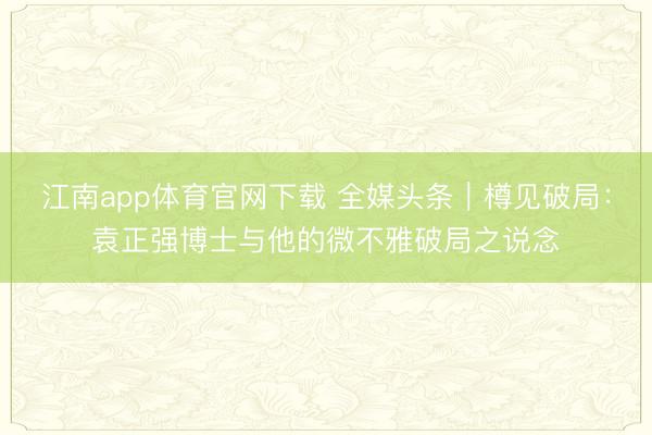 江南app体育官网下载 全媒头条|樽见破局:袁正强博士与他的微不雅破局之说念