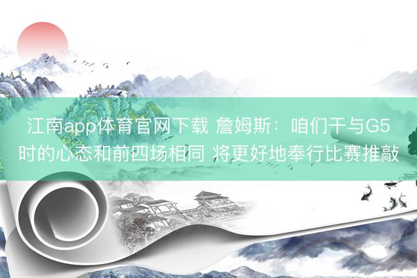 江南app体育官网下载 詹姆斯:咱们干与G5时的心态和前四场相同 将更好地奉行比赛推敲