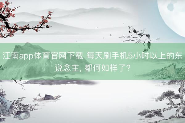 江南app体育官网下载 每天刷手机5小时以上的东说念主, 都何如样了?