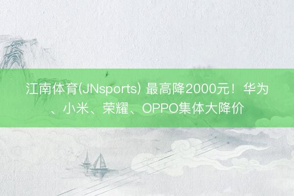 江南体育(JNsports) 最高降2000元!华为、小米、荣耀、OPPO集体大降价