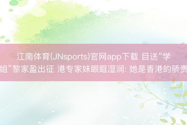 江南体育(JNsports)官网app下载 目送“学姐”黎家盈出征 港专家妹眼眶湿润: 她是香港的骄贵