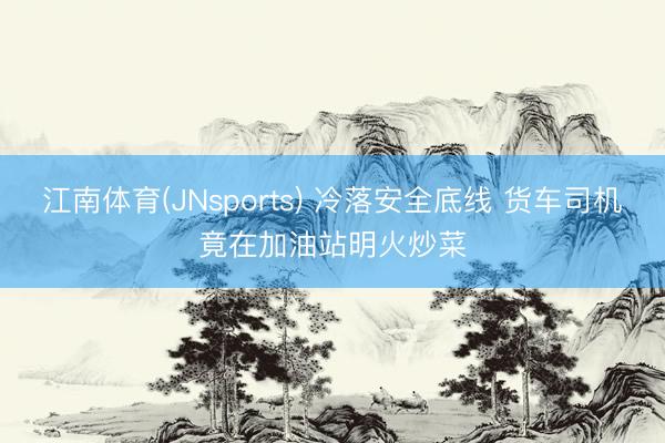 江南体育(JNsports) 冷落安全底线 货车司机竟在加油站明火炒菜