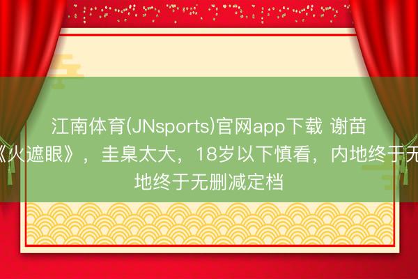 江南体育(JNsports)官网app下载 谢苗R级大片《火遮眼》,圭臬太大,18岁以下慎看,内地终于无删减定档
