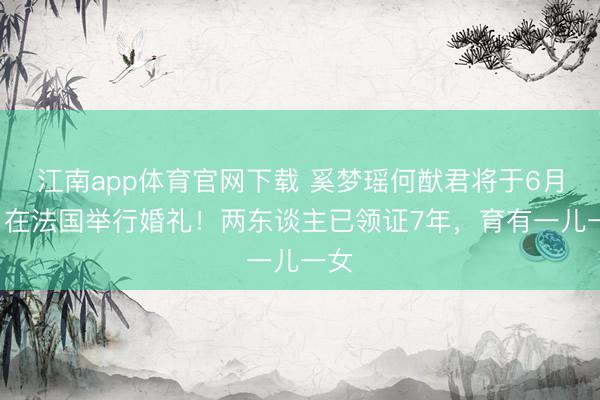 江南app体育官网下载 奚梦瑶何猷君将于6月1日在法国举行婚礼!两东谈主已领证7年,育有一儿一女