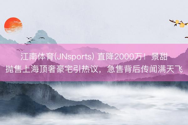江南体育(JNsports) 直降2000万!景甜抛售上海顶奢豪宅引热议,急售背后传闻满天飞