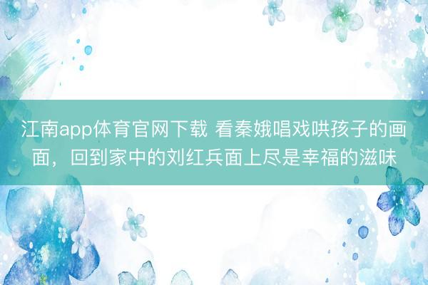 江南app体育官网下载 看秦娥唱戏哄孩子的画面,回到家中的刘红兵面上尽是幸福的滋味