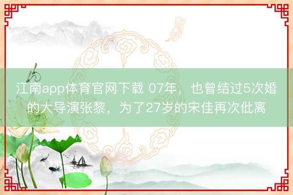 江南app体育官网下载 07年,也曾结过5次婚的大导演张黎,为了27岁的宋佳再次仳离