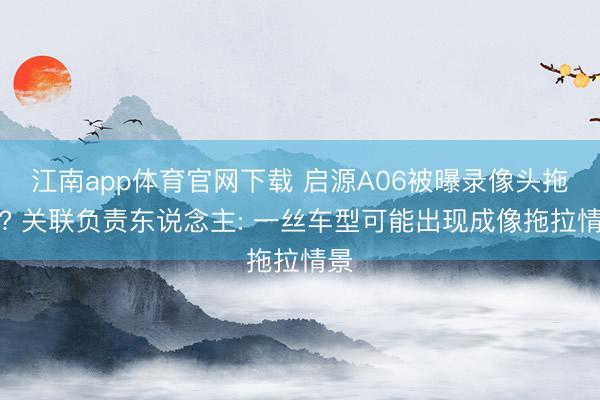 江南app体育官网下载 启源A06被曝录像头拖拉? 关联负责东说念主: 一丝车型可能出现成像拖拉情景