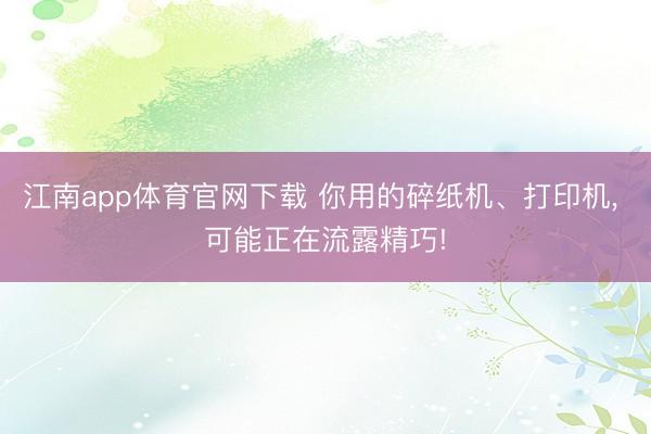 江南app体育官网下载 你用的碎纸机、打印机, 可能正在流露精巧!
