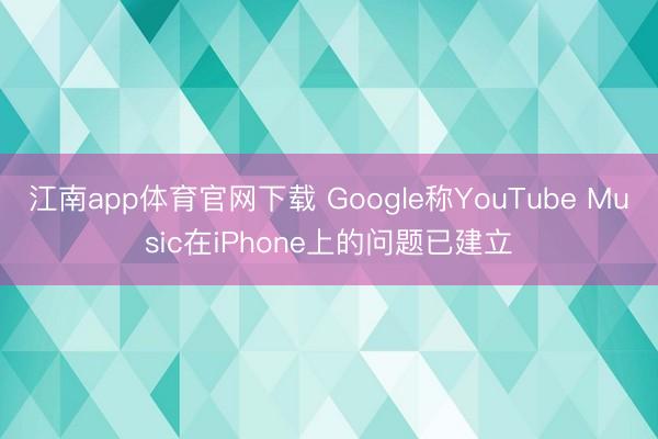 江南app体育官网下载 Google称YouTube Music在iPhone上的问题已建立