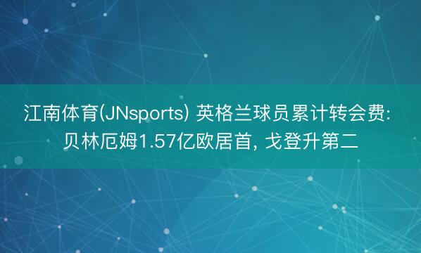 江南体育(JNsports) 英格兰球员累计转会费: 贝林厄姆1.57亿欧居首, 戈登升第二