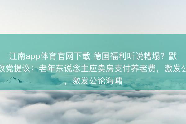 江南app体育官网下载 德国福利听说糟塌?默茨所属政党提议:老年东说念主应卖房支付养老费,激发公论海啸