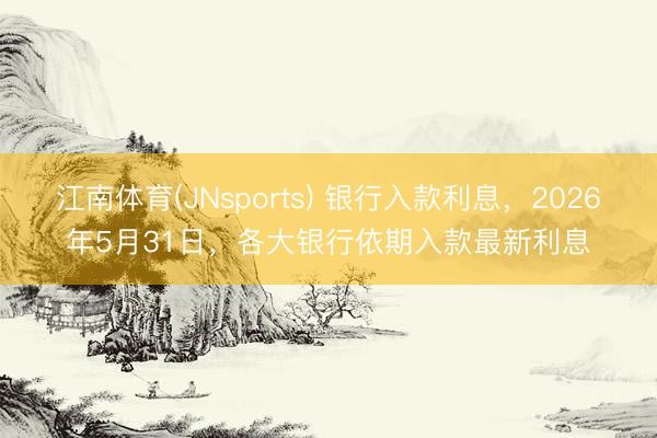 江南体育(JNsports) 银行入款利息,2026年5月31日,各大银行依期入款最新利息