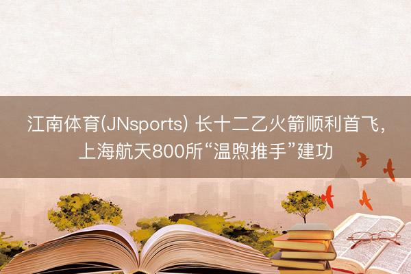 江南体育(JNsports) 长十二乙火箭顺利首飞,上海航天800所“温煦推手”建功