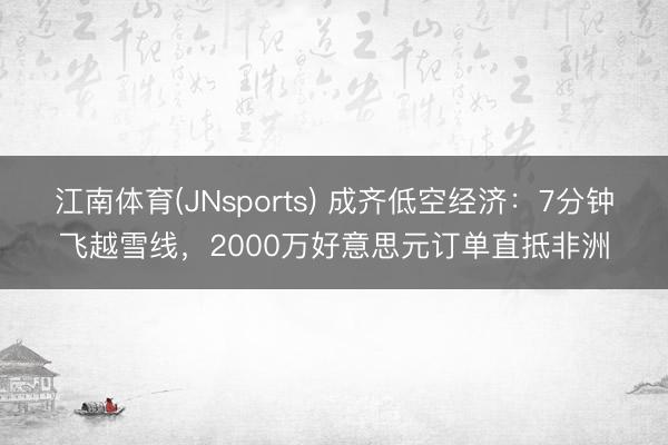 江南体育(JNsports) 成齐低空经济：7分钟飞越雪线，2000万好意思元订单直抵非洲