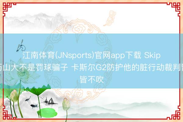 江南体育(JNsports)官网app下载 Skip:亚历山大不是罚球骗子 卡斯尔G2防护他的脏行动裁判皆不吹