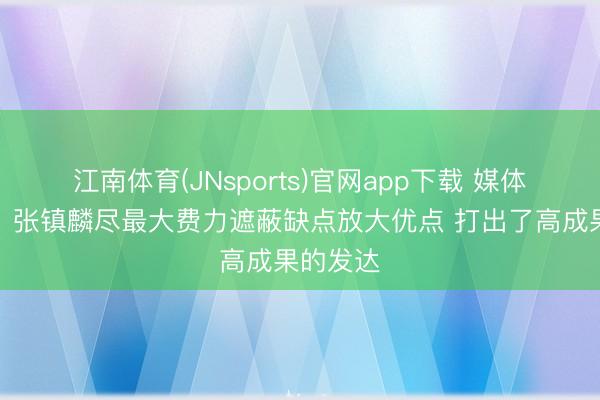 江南体育(JNsports)官网app下载 媒体东谈主:张镇麟尽最大费力遮蔽缺点放大优点 打出了高成果的发达