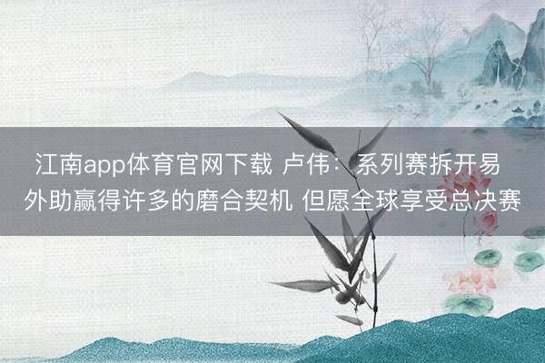 江南app体育官网下载 卢伟：系列赛拆开易 外助赢得许多的磨合契机 但愿全球享受总决赛