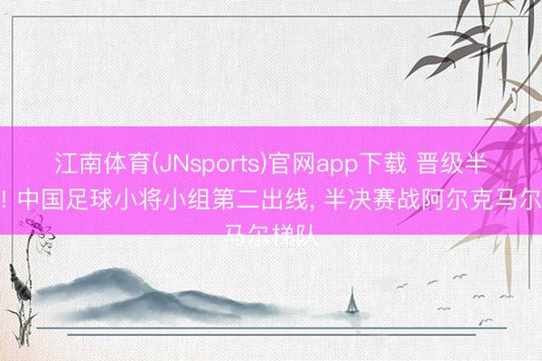 江南体育(JNsports)官网app下载 晋级半决赛! 中国足球小将小组第二出线, 半决赛战阿尔克马尔梯队
