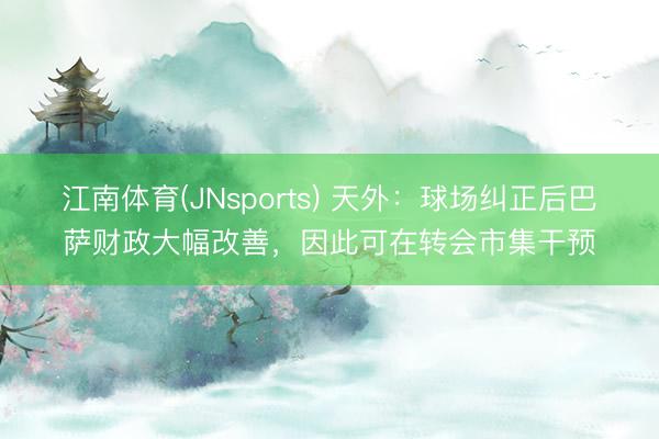 江南体育(JNsports) 天外:球场纠正后巴萨财政大幅改善,因此可在转会市集干预