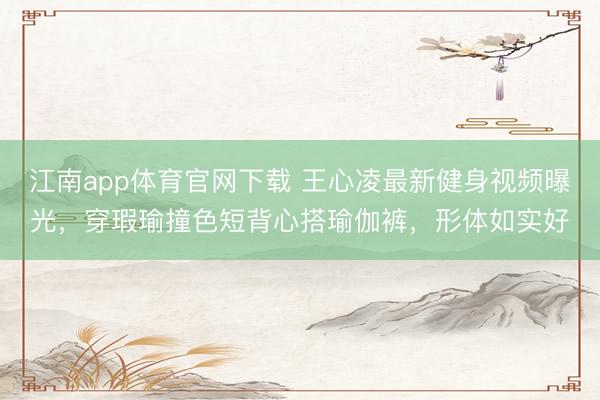 江南app体育官网下载 王心凌最新健身视频曝光,穿瑕瑜撞色短背心搭瑜伽裤,形体如实好